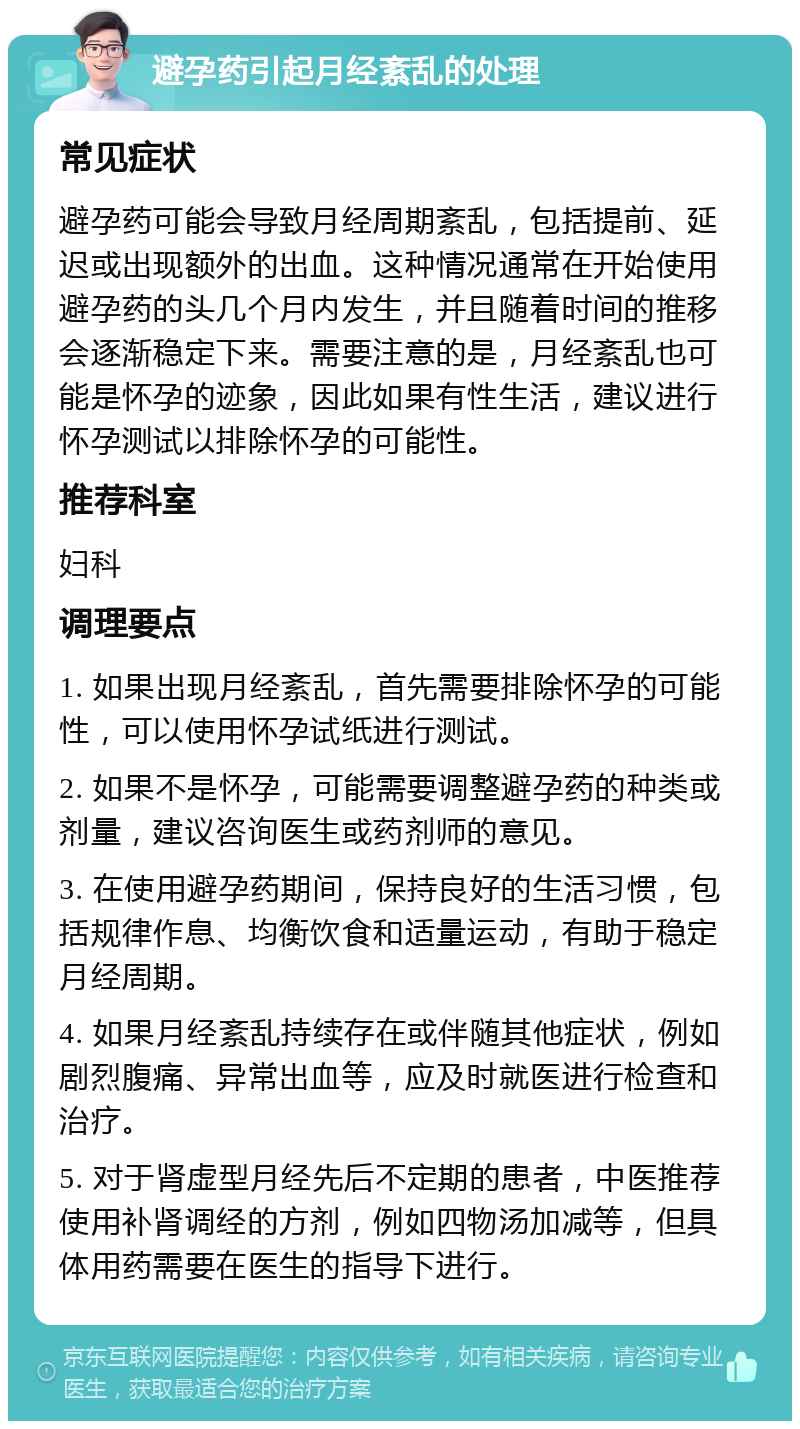 避孕药引起月经紊乱的处理 常见症状 避孕药可能会导致月经周期紊乱，包括提前、延迟或出现额外的出血。这种情况通常在开始使用避孕药的头几个月内发生，并且随着时间的推移会逐渐稳定下来。需要注意的是，月经紊乱也可能是怀孕的迹象，因此如果有性生活，建议进行怀孕测试以排除怀孕的可能性。 推荐科室 妇科 调理要点 1. 如果出现月经紊乱，首先需要排除怀孕的可能性，可以使用怀孕试纸进行测试。 2. 如果不是怀孕，可能需要调整避孕药的种类或剂量，建议咨询医生或药剂师的意见。 3. 在使用避孕药期间，保持良好的生活习惯，包括规律作息、均衡饮食和适量运动，有助于稳定月经周期。 4. 如果月经紊乱持续存在或伴随其他症状，例如剧烈腹痛、异常出血等，应及时就医进行检查和治疗。 5. 对于肾虚型月经先后不定期的患者，中医推荐使用补肾调经的方剂，例如四物汤加减等，但具体用药需要在医生的指导下进行。