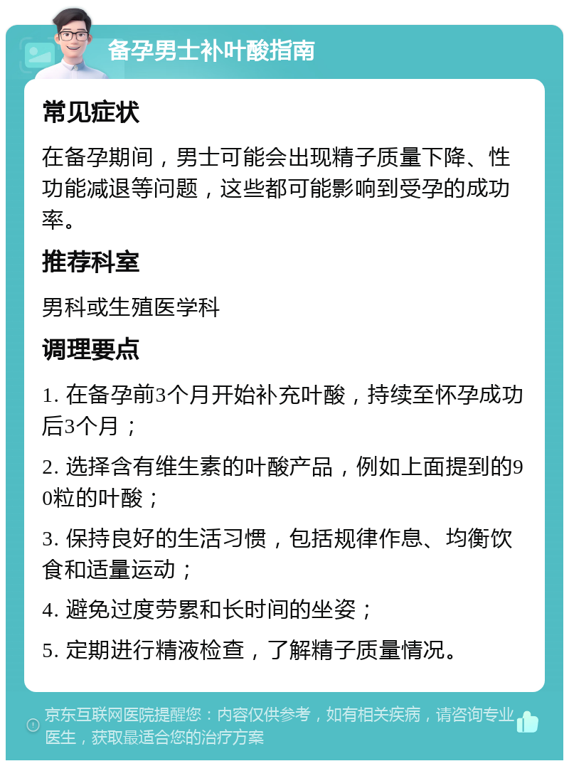 备孕男士补叶酸指南 常见症状 在备孕期间，男士可能会出现精子质量下降、性功能减退等问题，这些都可能影响到受孕的成功率。 推荐科室 男科或生殖医学科 调理要点 1. 在备孕前3个月开始补充叶酸，持续至怀孕成功后3个月； 2. 选择含有维生素的叶酸产品，例如上面提到的90粒的叶酸； 3. 保持良好的生活习惯，包括规律作息、均衡饮食和适量运动； 4. 避免过度劳累和长时间的坐姿； 5. 定期进行精液检查，了解精子质量情况。