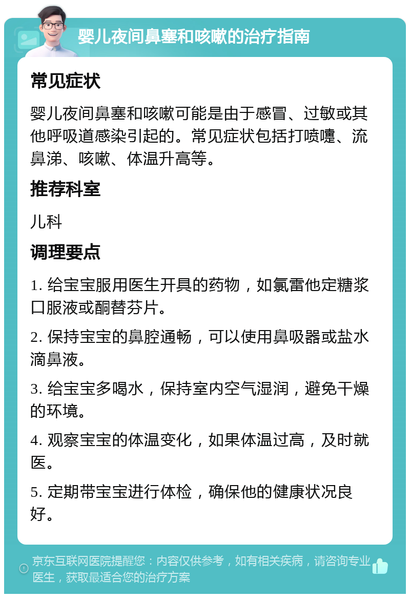 婴儿夜间鼻塞和咳嗽的治疗指南 常见症状 婴儿夜间鼻塞和咳嗽可能是由于感冒、过敏或其他呼吸道感染引起的。常见症状包括打喷嚏、流鼻涕、咳嗽、体温升高等。 推荐科室 儿科 调理要点 1. 给宝宝服用医生开具的药物，如氯雷他定糖浆口服液或酮替芬片。 2. 保持宝宝的鼻腔通畅，可以使用鼻吸器或盐水滴鼻液。 3. 给宝宝多喝水，保持室内空气湿润，避免干燥的环境。 4. 观察宝宝的体温变化，如果体温过高，及时就医。 5. 定期带宝宝进行体检，确保他的健康状况良好。