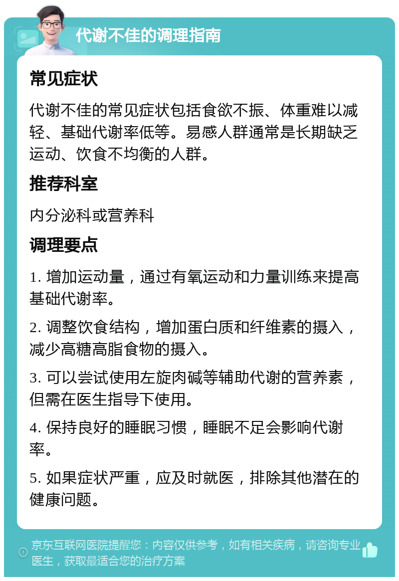 代谢不佳的调理指南 常见症状 代谢不佳的常见症状包括食欲不振、体重难以减轻、基础代谢率低等。易感人群通常是长期缺乏运动、饮食不均衡的人群。 推荐科室 内分泌科或营养科 调理要点 1. 增加运动量，通过有氧运动和力量训练来提高基础代谢率。 2. 调整饮食结构，增加蛋白质和纤维素的摄入，减少高糖高脂食物的摄入。 3. 可以尝试使用左旋肉碱等辅助代谢的营养素，但需在医生指导下使用。 4. 保持良好的睡眠习惯，睡眠不足会影响代谢率。 5. 如果症状严重，应及时就医，排除其他潜在的健康问题。