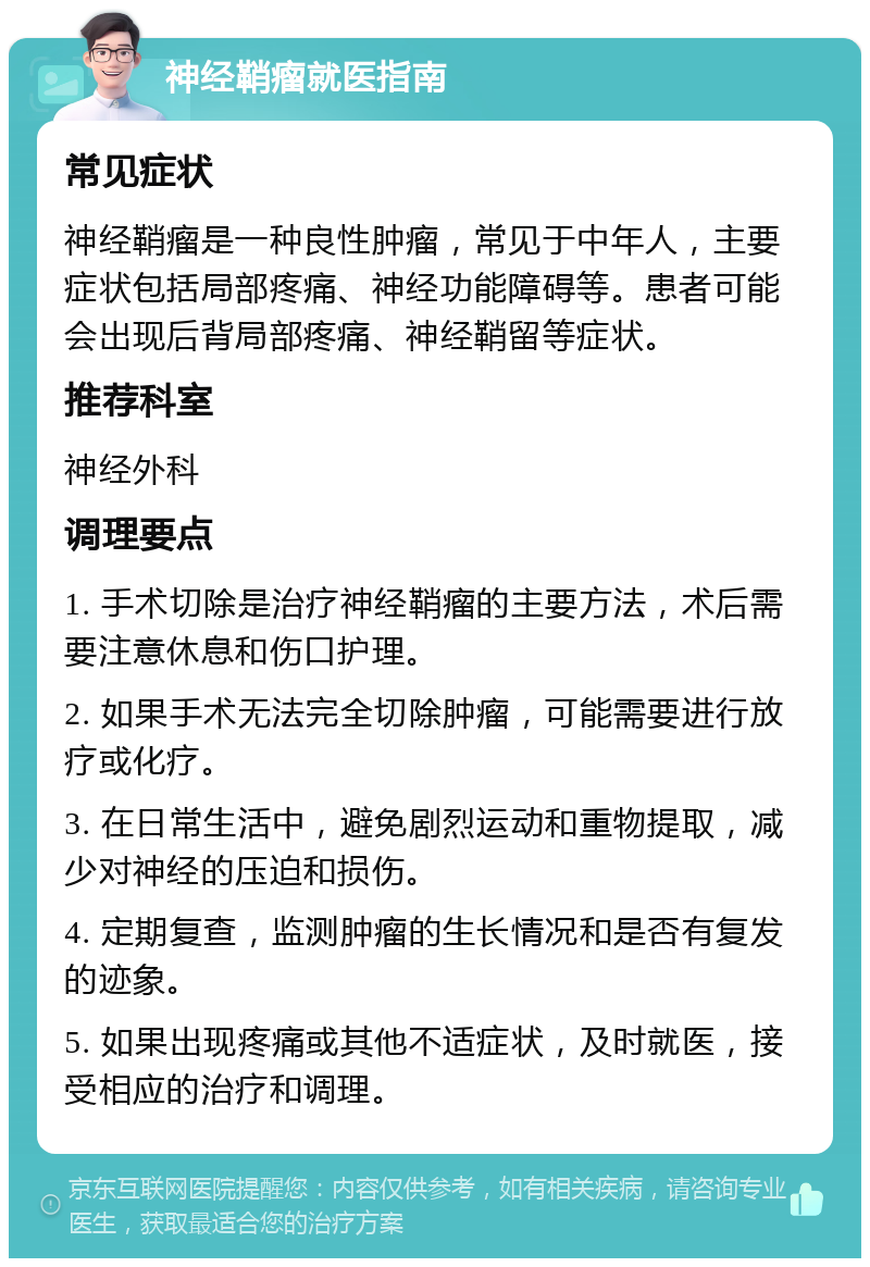 神经鞘瘤就医指南 常见症状 神经鞘瘤是一种良性肿瘤，常见于中年人，主要症状包括局部疼痛、神经功能障碍等。患者可能会出现后背局部疼痛、神经鞘留等症状。 推荐科室 神经外科 调理要点 1. 手术切除是治疗神经鞘瘤的主要方法，术后需要注意休息和伤口护理。 2. 如果手术无法完全切除肿瘤，可能需要进行放疗或化疗。 3. 在日常生活中，避免剧烈运动和重物提取，减少对神经的压迫和损伤。 4. 定期复查，监测肿瘤的生长情况和是否有复发的迹象。 5. 如果出现疼痛或其他不适症状，及时就医，接受相应的治疗和调理。