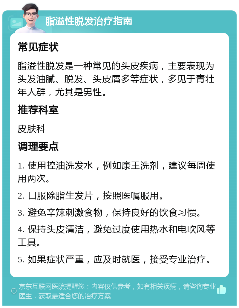 脂溢性脱发治疗指南 常见症状 脂溢性脱发是一种常见的头皮疾病，主要表现为头发油腻、脱发、头皮屑多等症状，多见于青壮年人群，尤其是男性。 推荐科室 皮肤科 调理要点 1. 使用控油洗发水，例如康王洗剂，建议每周使用两次。 2. 口服除脂生发片，按照医嘱服用。 3. 避免辛辣刺激食物，保持良好的饮食习惯。 4. 保持头皮清洁，避免过度使用热水和电吹风等工具。 5. 如果症状严重，应及时就医，接受专业治疗。