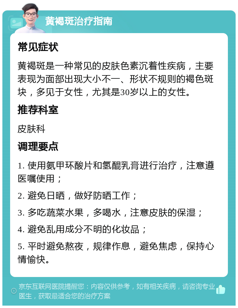 黄褐斑治疗指南 常见症状 黄褐斑是一种常见的皮肤色素沉着性疾病，主要表现为面部出现大小不一、形状不规则的褐色斑块，多见于女性，尤其是30岁以上的女性。 推荐科室 皮肤科 调理要点 1. 使用氨甲环酸片和氢醌乳膏进行治疗，注意遵医嘱使用； 2. 避免日晒，做好防晒工作； 3. 多吃蔬菜水果，多喝水，注意皮肤的保湿； 4. 避免乱用成分不明的化妆品； 5. 平时避免熬夜，规律作息，避免焦虑，保持心情愉快。