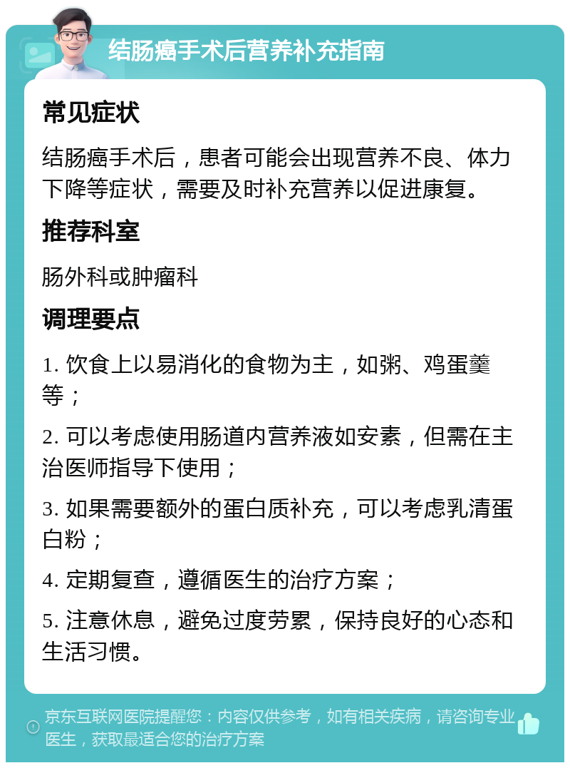 结肠癌手术后营养补充指南 常见症状 结肠癌手术后，患者可能会出现营养不良、体力下降等症状，需要及时补充营养以促进康复。 推荐科室 肠外科或肿瘤科 调理要点 1. 饮食上以易消化的食物为主，如粥、鸡蛋羹等； 2. 可以考虑使用肠道内营养液如安素，但需在主治医师指导下使用； 3. 如果需要额外的蛋白质补充，可以考虑乳清蛋白粉； 4. 定期复查，遵循医生的治疗方案； 5. 注意休息，避免过度劳累，保持良好的心态和生活习惯。