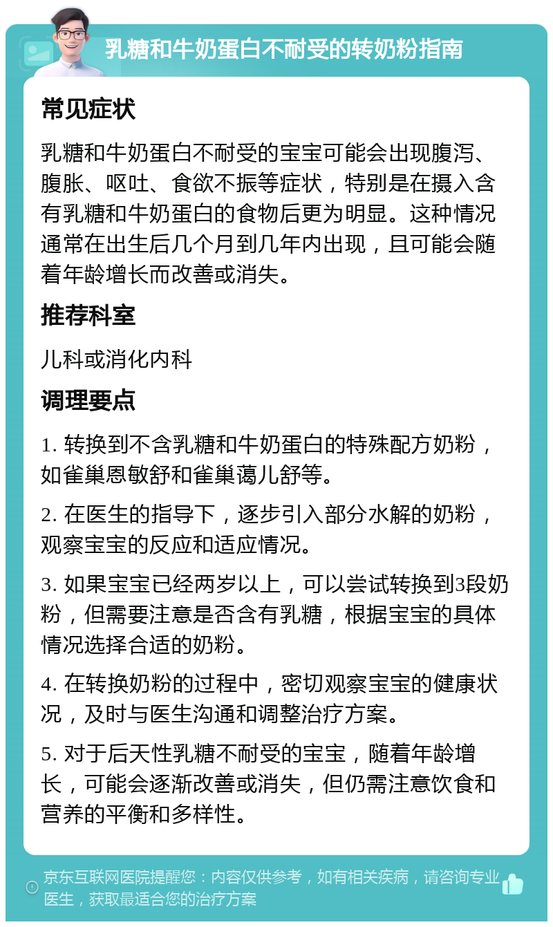 乳糖和牛奶蛋白不耐受的转奶粉指南 常见症状 乳糖和牛奶蛋白不耐受的宝宝可能会出现腹泻、腹胀、呕吐、食欲不振等症状，特别是在摄入含有乳糖和牛奶蛋白的食物后更为明显。这种情况通常在出生后几个月到几年内出现，且可能会随着年龄增长而改善或消失。 推荐科室 儿科或消化内科 调理要点 1. 转换到不含乳糖和牛奶蛋白的特殊配方奶粉，如雀巢恩敏舒和雀巢蔼儿舒等。 2. 在医生的指导下，逐步引入部分水解的奶粉，观察宝宝的反应和适应情况。 3. 如果宝宝已经两岁以上，可以尝试转换到3段奶粉，但需要注意是否含有乳糖，根据宝宝的具体情况选择合适的奶粉。 4. 在转换奶粉的过程中，密切观察宝宝的健康状况，及时与医生沟通和调整治疗方案。 5. 对于后天性乳糖不耐受的宝宝，随着年龄增长，可能会逐渐改善或消失，但仍需注意饮食和营养的平衡和多样性。