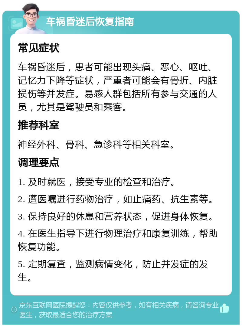 车祸昏迷后恢复指南 常见症状 车祸昏迷后，患者可能出现头痛、恶心、呕吐、记忆力下降等症状，严重者可能会有骨折、内脏损伤等并发症。易感人群包括所有参与交通的人员，尤其是驾驶员和乘客。 推荐科室 神经外科、骨科、急诊科等相关科室。 调理要点 1. 及时就医，接受专业的检查和治疗。 2. 遵医嘱进行药物治疗，如止痛药、抗生素等。 3. 保持良好的休息和营养状态，促进身体恢复。 4. 在医生指导下进行物理治疗和康复训练，帮助恢复功能。 5. 定期复查，监测病情变化，防止并发症的发生。