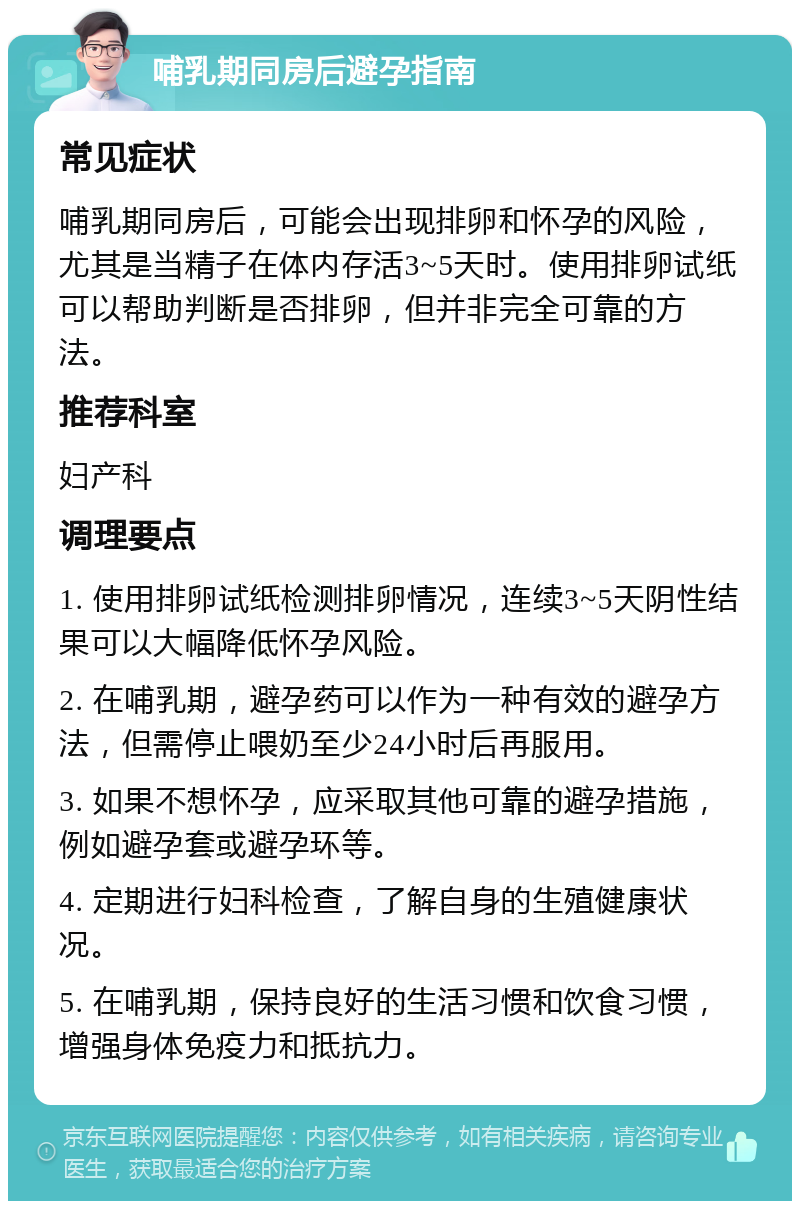 哺乳期同房后避孕指南 常见症状 哺乳期同房后，可能会出现排卵和怀孕的风险，尤其是当精子在体内存活3~5天时。使用排卵试纸可以帮助判断是否排卵，但并非完全可靠的方法。 推荐科室 妇产科 调理要点 1. 使用排卵试纸检测排卵情况，连续3~5天阴性结果可以大幅降低怀孕风险。 2. 在哺乳期，避孕药可以作为一种有效的避孕方法，但需停止喂奶至少24小时后再服用。 3. 如果不想怀孕，应采取其他可靠的避孕措施，例如避孕套或避孕环等。 4. 定期进行妇科检查，了解自身的生殖健康状况。 5. 在哺乳期，保持良好的生活习惯和饮食习惯，增强身体免疫力和抵抗力。