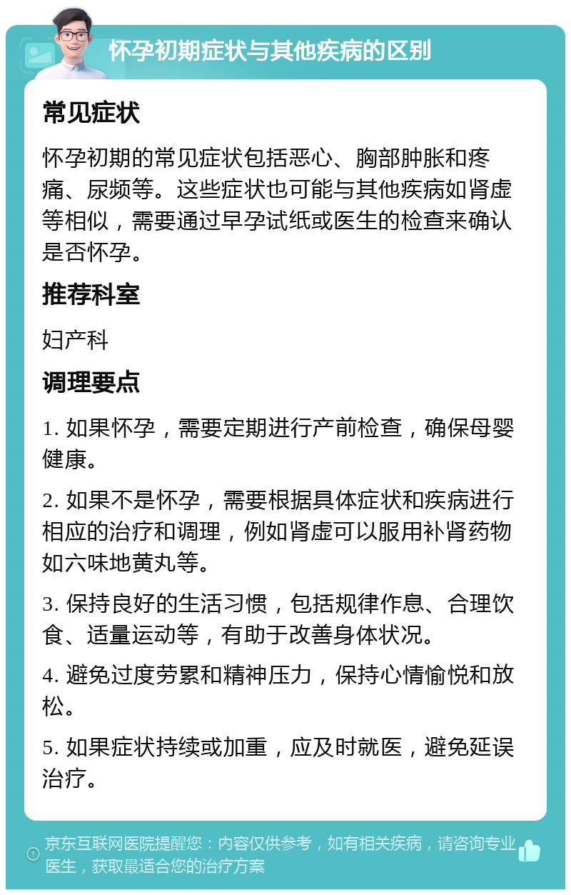 怀孕初期症状与其他疾病的区别 常见症状 怀孕初期的常见症状包括恶心、胸部肿胀和疼痛、尿频等。这些症状也可能与其他疾病如肾虚等相似，需要通过早孕试纸或医生的检查来确认是否怀孕。 推荐科室 妇产科 调理要点 1. 如果怀孕，需要定期进行产前检查，确保母婴健康。 2. 如果不是怀孕，需要根据具体症状和疾病进行相应的治疗和调理，例如肾虚可以服用补肾药物如六味地黄丸等。 3. 保持良好的生活习惯，包括规律作息、合理饮食、适量运动等，有助于改善身体状况。 4. 避免过度劳累和精神压力，保持心情愉悦和放松。 5. 如果症状持续或加重，应及时就医，避免延误治疗。