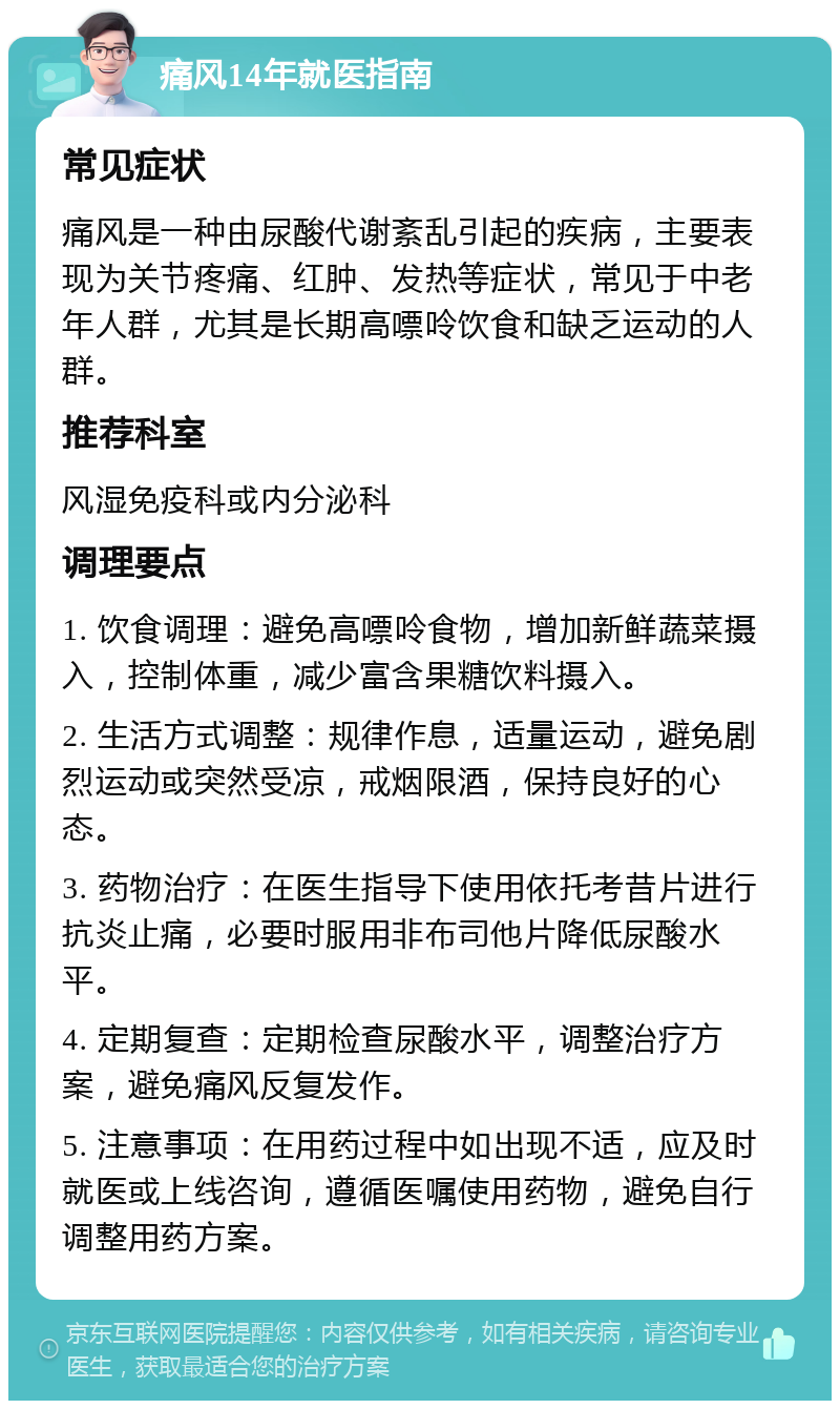 痛风14年就医指南 常见症状 痛风是一种由尿酸代谢紊乱引起的疾病，主要表现为关节疼痛、红肿、发热等症状，常见于中老年人群，尤其是长期高嘌呤饮食和缺乏运动的人群。 推荐科室 风湿免疫科或内分泌科 调理要点 1. 饮食调理：避免高嘌呤食物，增加新鲜蔬菜摄入，控制体重，减少富含果糖饮料摄入。 2. 生活方式调整：规律作息，适量运动，避免剧烈运动或突然受凉，戒烟限酒，保持良好的心态。 3. 药物治疗：在医生指导下使用依托考昔片进行抗炎止痛，必要时服用非布司他片降低尿酸水平。 4. 定期复查：定期检查尿酸水平，调整治疗方案，避免痛风反复发作。 5. 注意事项：在用药过程中如出现不适，应及时就医或上线咨询，遵循医嘱使用药物，避免自行调整用药方案。