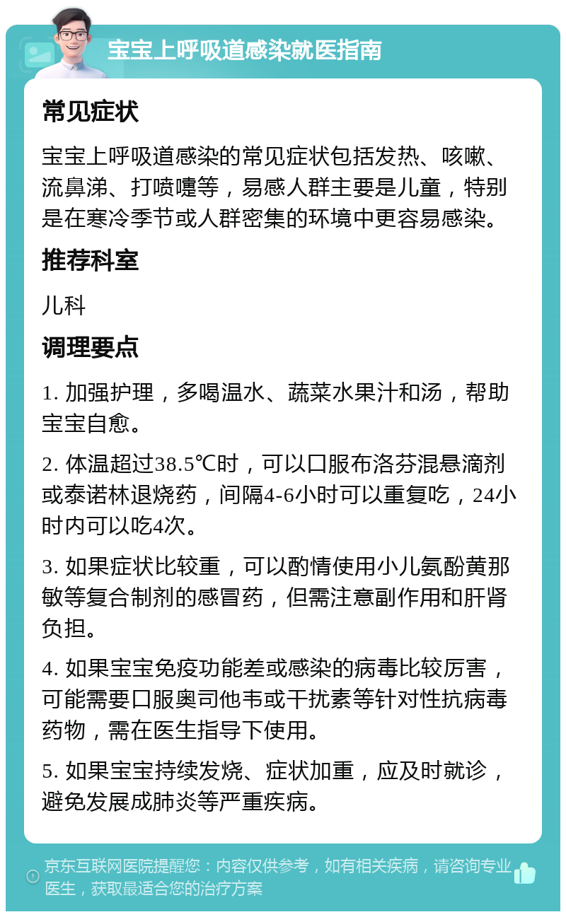 宝宝上呼吸道感染就医指南 常见症状 宝宝上呼吸道感染的常见症状包括发热、咳嗽、流鼻涕、打喷嚏等，易感人群主要是儿童，特别是在寒冷季节或人群密集的环境中更容易感染。 推荐科室 儿科 调理要点 1. 加强护理，多喝温水、蔬菜水果汁和汤，帮助宝宝自愈。 2. 体温超过38.5℃时，可以口服布洛芬混悬滴剂或泰诺林退烧药，间隔4-6小时可以重复吃，24小时内可以吃4次。 3. 如果症状比较重，可以酌情使用小儿氨酚黄那敏等复合制剂的感冒药，但需注意副作用和肝肾负担。 4. 如果宝宝免疫功能差或感染的病毒比较厉害，可能需要口服奥司他韦或干扰素等针对性抗病毒药物，需在医生指导下使用。 5. 如果宝宝持续发烧、症状加重，应及时就诊，避免发展成肺炎等严重疾病。