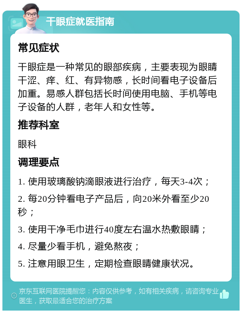 干眼症就医指南 常见症状 干眼症是一种常见的眼部疾病，主要表现为眼睛干涩、痒、红、有异物感，长时间看电子设备后加重。易感人群包括长时间使用电脑、手机等电子设备的人群，老年人和女性等。 推荐科室 眼科 调理要点 1. 使用玻璃酸钠滴眼液进行治疗，每天3-4次； 2. 每20分钟看电子产品后，向20米外看至少20秒； 3. 使用干净毛巾进行40度左右温水热敷眼睛； 4. 尽量少看手机，避免熬夜； 5. 注意用眼卫生，定期检查眼睛健康状况。