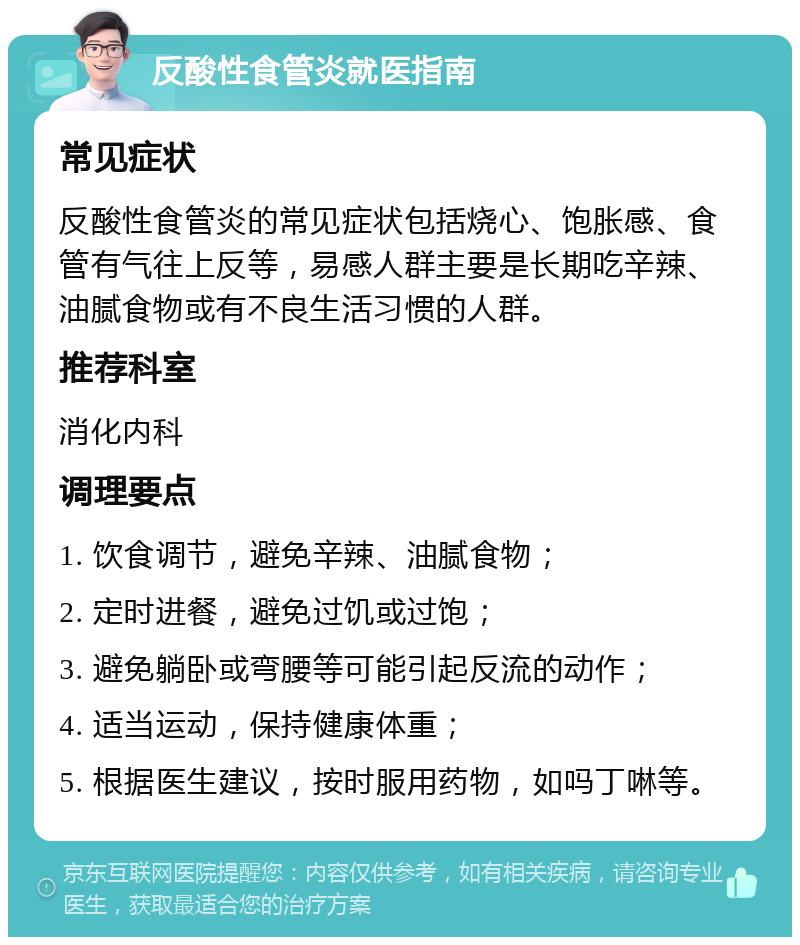 反酸性食管炎就医指南 常见症状 反酸性食管炎的常见症状包括烧心、饱胀感、食管有气往上反等，易感人群主要是长期吃辛辣、油腻食物或有不良生活习惯的人群。 推荐科室 消化内科 调理要点 1. 饮食调节，避免辛辣、油腻食物； 2. 定时进餐，避免过饥或过饱； 3. 避免躺卧或弯腰等可能引起反流的动作； 4. 适当运动，保持健康体重； 5. 根据医生建议，按时服用药物，如吗丁啉等。