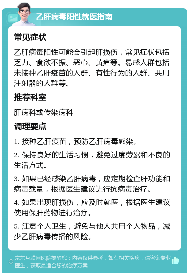 乙肝病毒阳性就医指南 常见症状 乙肝病毒阳性可能会引起肝损伤，常见症状包括乏力、食欲不振、恶心、黄疸等。易感人群包括未接种乙肝疫苗的人群、有性行为的人群、共用注射器的人群等。 推荐科室 肝病科或传染病科 调理要点 1. 接种乙肝疫苗，预防乙肝病毒感染。 2. 保持良好的生活习惯，避免过度劳累和不良的生活方式。 3. 如果已经感染乙肝病毒，应定期检查肝功能和病毒载量，根据医生建议进行抗病毒治疗。 4. 如果出现肝损伤，应及时就医，根据医生建议使用保肝药物进行治疗。 5. 注意个人卫生，避免与他人共用个人物品，减少乙肝病毒传播的风险。