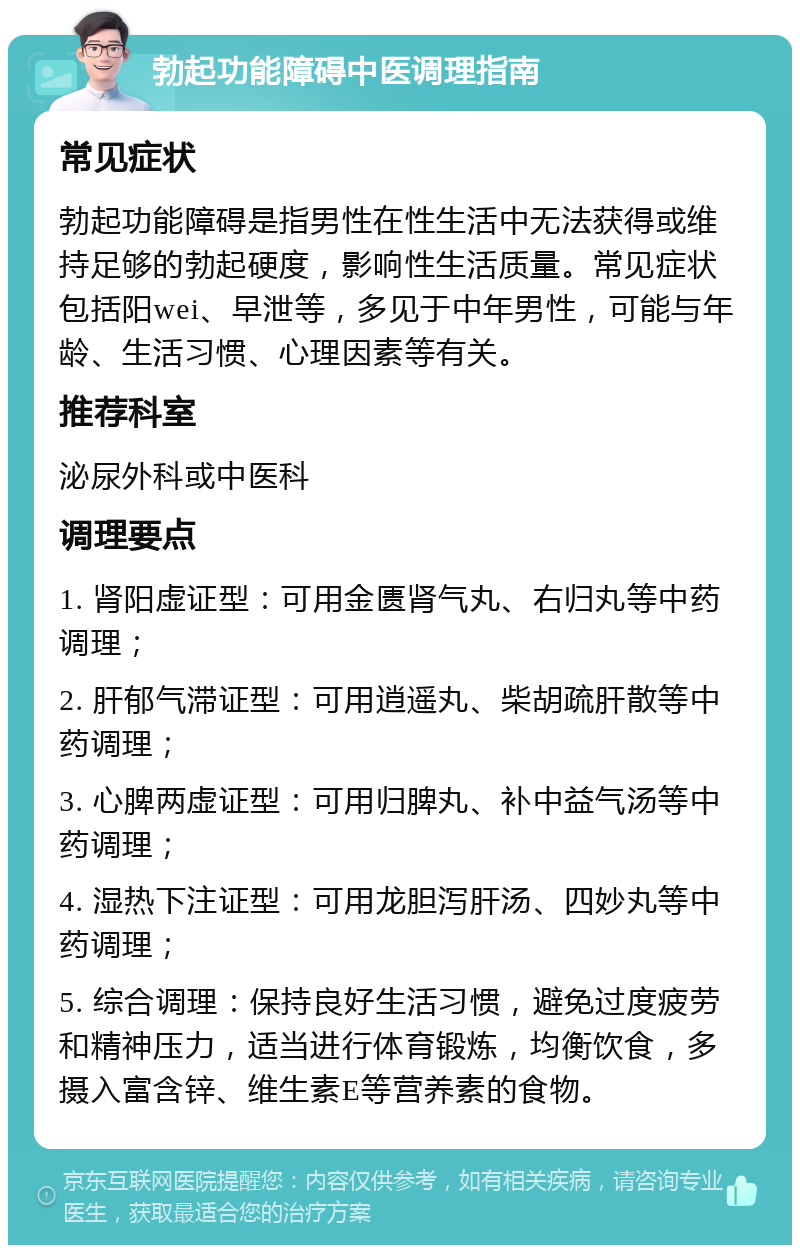 勃起功能障碍中医调理指南 常见症状 勃起功能障碍是指男性在性生活中无法获得或维持足够的勃起硬度，影响性生活质量。常见症状包括阳wei、早泄等，多见于中年男性，可能与年龄、生活习惯、心理因素等有关。 推荐科室 泌尿外科或中医科 调理要点 1. 肾阳虚证型：可用金匮肾气丸、右归丸等中药调理； 2. 肝郁气滞证型：可用逍遥丸、柴胡疏肝散等中药调理； 3. 心脾两虚证型：可用归脾丸、补中益气汤等中药调理； 4. 湿热下注证型：可用龙胆泻肝汤、四妙丸等中药调理； 5. 综合调理：保持良好生活习惯，避免过度疲劳和精神压力，适当进行体育锻炼，均衡饮食，多摄入富含锌、维生素E等营养素的食物。