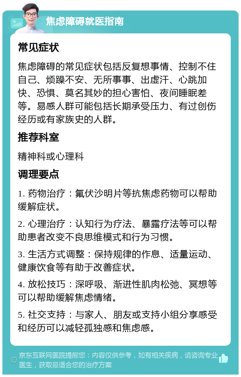 焦虑障碍就医指南 常见症状 焦虑障碍的常见症状包括反复想事情、控制不住自己、烦躁不安、无所事事、出虚汗、心跳加快、恐惧、莫名其妙的担心害怕、夜间睡眠差等。易感人群可能包括长期承受压力、有过创伤经历或有家族史的人群。 推荐科室 精神科或心理科 调理要点 1. 药物治疗：氟伏沙明片等抗焦虑药物可以帮助缓解症状。 2. 心理治疗：认知行为疗法、暴露疗法等可以帮助患者改变不良思维模式和行为习惯。 3. 生活方式调整：保持规律的作息、适量运动、健康饮食等有助于改善症状。 4. 放松技巧：深呼吸、渐进性肌肉松弛、冥想等可以帮助缓解焦虑情绪。 5. 社交支持：与家人、朋友或支持小组分享感受和经历可以减轻孤独感和焦虑感。