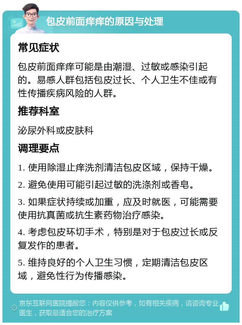 包皮前面痒痒的原因与处理 常见症状 包皮前面痒痒可能是由潮湿、过敏或感染引起的。易感人群包括包皮过长、个人卫生不佳或有性传播疾病风险的人群。 推荐科室 泌尿外科或皮肤科 调理要点 1. 使用除湿止痒洗剂清洁包皮区域，保持干燥。 2. 避免使用可能引起过敏的洗涤剂或香皂。 3. 如果症状持续或加重，应及时就医，可能需要使用抗真菌或抗生素药物治疗感染。 4. 考虑包皮环切手术，特别是对于包皮过长或反复发作的患者。 5. 维持良好的个人卫生习惯，定期清洁包皮区域，避免性行为传播感染。