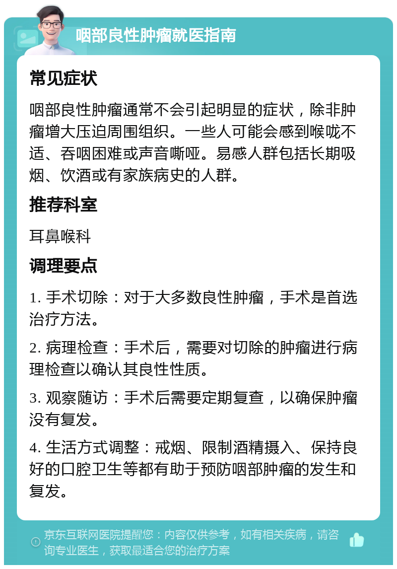 咽部良性肿瘤就医指南 常见症状 咽部良性肿瘤通常不会引起明显的症状，除非肿瘤增大压迫周围组织。一些人可能会感到喉咙不适、吞咽困难或声音嘶哑。易感人群包括长期吸烟、饮酒或有家族病史的人群。 推荐科室 耳鼻喉科 调理要点 1. 手术切除：对于大多数良性肿瘤，手术是首选治疗方法。 2. 病理检查：手术后，需要对切除的肿瘤进行病理检查以确认其良性性质。 3. 观察随访：手术后需要定期复查，以确保肿瘤没有复发。 4. 生活方式调整：戒烟、限制酒精摄入、保持良好的口腔卫生等都有助于预防咽部肿瘤的发生和复发。