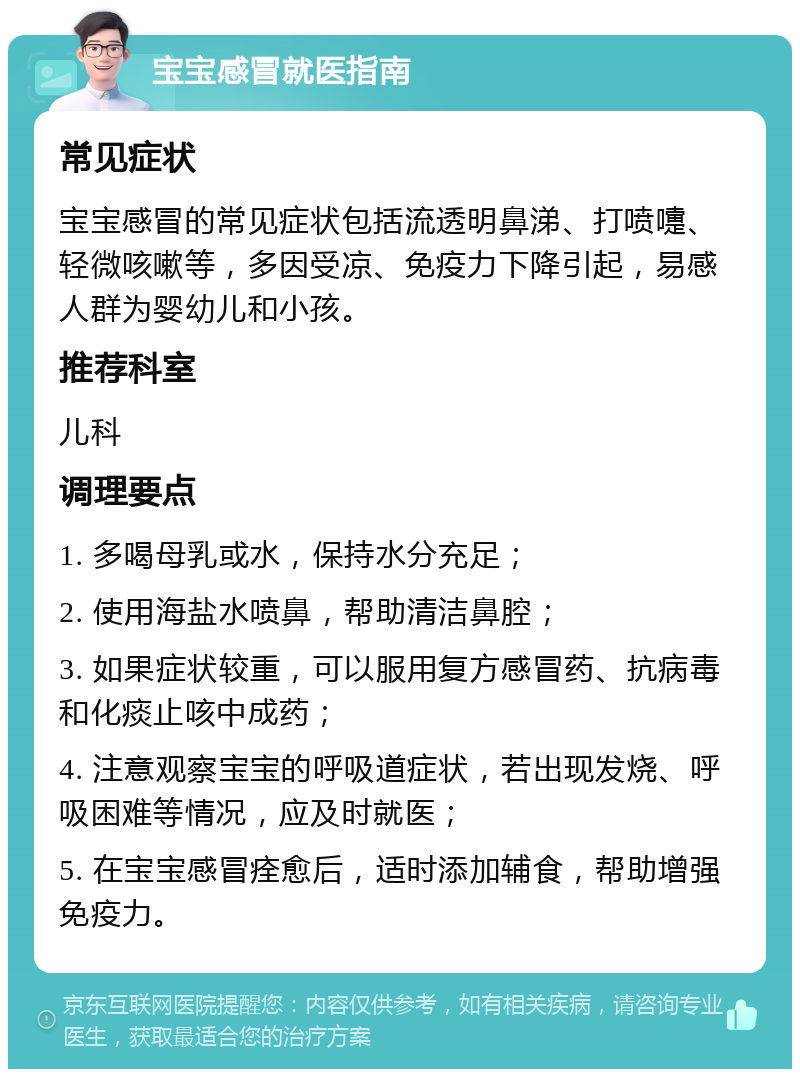 宝宝感冒就医指南 常见症状 宝宝感冒的常见症状包括流透明鼻涕、打喷嚏、轻微咳嗽等，多因受凉、免疫力下降引起，易感人群为婴幼儿和小孩。 推荐科室 儿科 调理要点 1. 多喝母乳或水，保持水分充足； 2. 使用海盐水喷鼻，帮助清洁鼻腔； 3. 如果症状较重，可以服用复方感冒药、抗病毒和化痰止咳中成药； 4. 注意观察宝宝的呼吸道症状，若出现发烧、呼吸困难等情况，应及时就医； 5. 在宝宝感冒痊愈后，适时添加辅食，帮助增强免疫力。