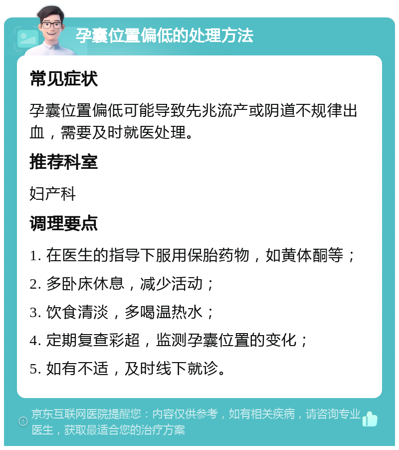 孕囊位置偏低的处理方法 常见症状 孕囊位置偏低可能导致先兆流产或阴道不规律出血，需要及时就医处理。 推荐科室 妇产科 调理要点 1. 在医生的指导下服用保胎药物，如黄体酮等； 2. 多卧床休息，减少活动； 3. 饮食清淡，多喝温热水； 4. 定期复查彩超，监测孕囊位置的变化； 5. 如有不适，及时线下就诊。