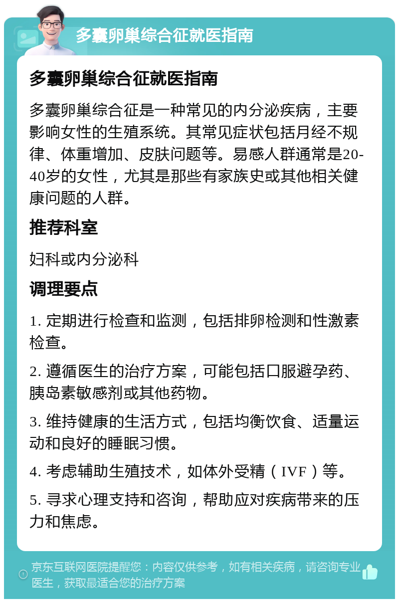 多囊卵巢综合征就医指南 多囊卵巢综合征就医指南 多囊卵巢综合征是一种常见的内分泌疾病，主要影响女性的生殖系统。其常见症状包括月经不规律、体重增加、皮肤问题等。易感人群通常是20-40岁的女性，尤其是那些有家族史或其他相关健康问题的人群。 推荐科室 妇科或内分泌科 调理要点 1. 定期进行检查和监测，包括排卵检测和性激素检查。 2. 遵循医生的治疗方案，可能包括口服避孕药、胰岛素敏感剂或其他药物。 3. 维持健康的生活方式，包括均衡饮食、适量运动和良好的睡眠习惯。 4. 考虑辅助生殖技术，如体外受精（IVF）等。 5. 寻求心理支持和咨询，帮助应对疾病带来的压力和焦虑。