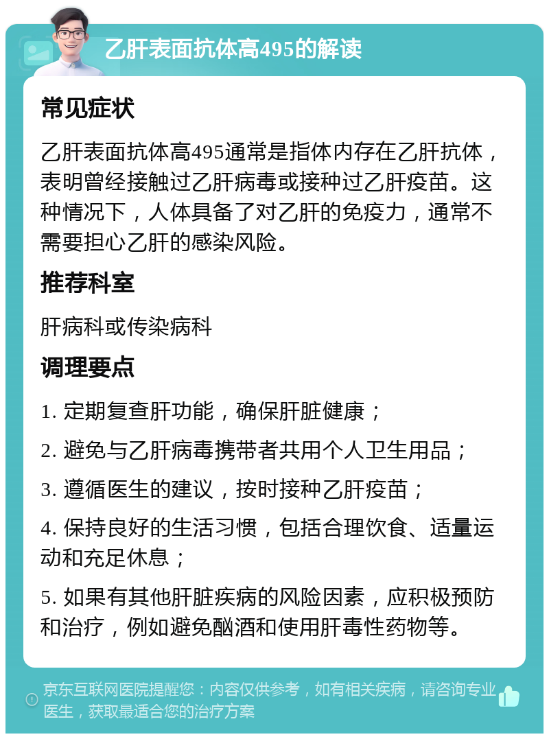 乙肝表面抗体高495的解读 常见症状 乙肝表面抗体高495通常是指体内存在乙肝抗体，表明曾经接触过乙肝病毒或接种过乙肝疫苗。这种情况下，人体具备了对乙肝的免疫力，通常不需要担心乙肝的感染风险。 推荐科室 肝病科或传染病科 调理要点 1. 定期复查肝功能，确保肝脏健康； 2. 避免与乙肝病毒携带者共用个人卫生用品； 3. 遵循医生的建议，按时接种乙肝疫苗； 4. 保持良好的生活习惯，包括合理饮食、适量运动和充足休息； 5. 如果有其他肝脏疾病的风险因素，应积极预防和治疗，例如避免酗酒和使用肝毒性药物等。