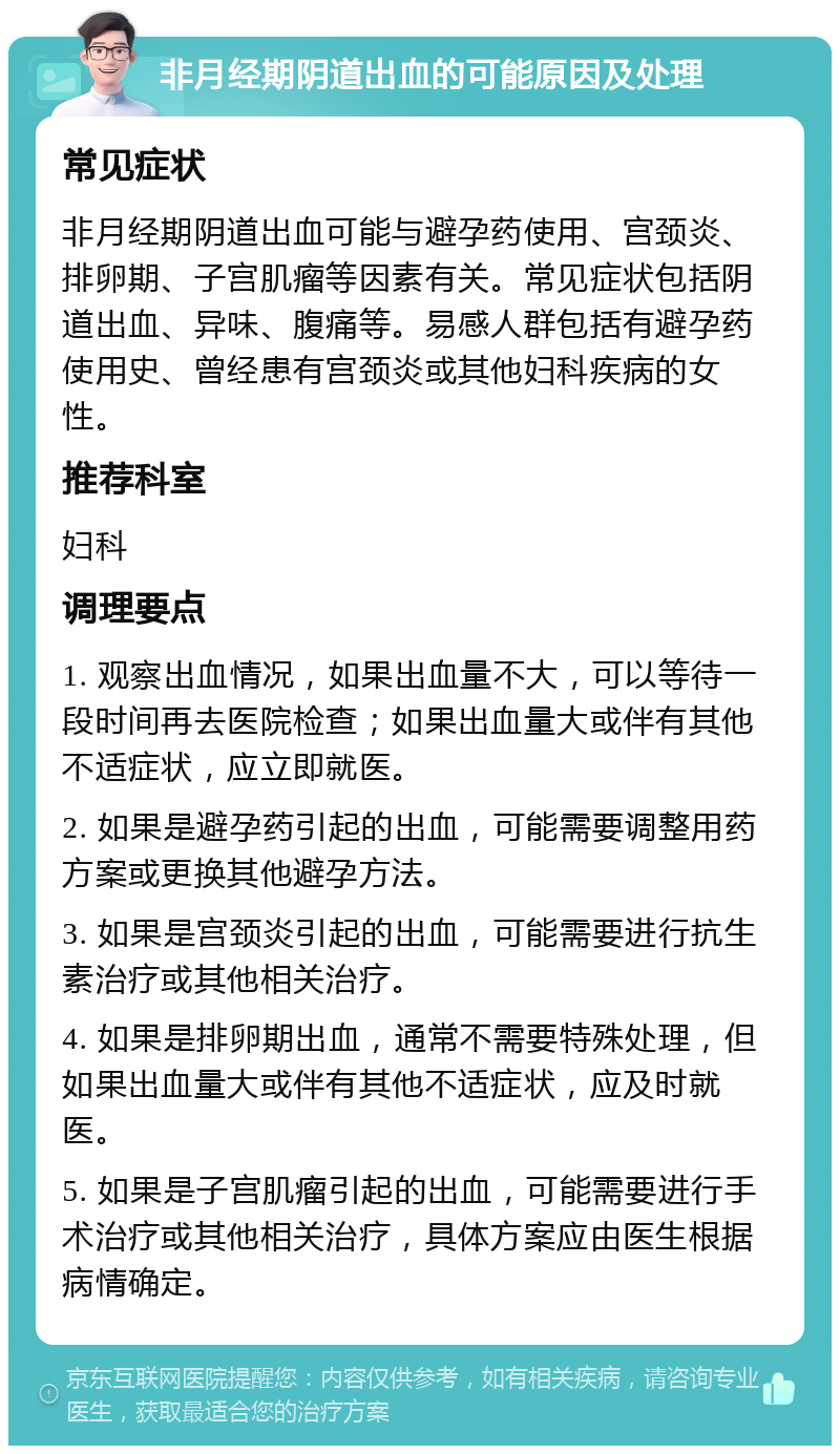 非月经期阴道出血的可能原因及处理 常见症状 非月经期阴道出血可能与避孕药使用、宫颈炎、排卵期、子宫肌瘤等因素有关。常见症状包括阴道出血、异味、腹痛等。易感人群包括有避孕药使用史、曾经患有宫颈炎或其他妇科疾病的女性。 推荐科室 妇科 调理要点 1. 观察出血情况，如果出血量不大，可以等待一段时间再去医院检查；如果出血量大或伴有其他不适症状，应立即就医。 2. 如果是避孕药引起的出血，可能需要调整用药方案或更换其他避孕方法。 3. 如果是宫颈炎引起的出血，可能需要进行抗生素治疗或其他相关治疗。 4. 如果是排卵期出血，通常不需要特殊处理，但如果出血量大或伴有其他不适症状，应及时就医。 5. 如果是子宫肌瘤引起的出血，可能需要进行手术治疗或其他相关治疗，具体方案应由医生根据病情确定。