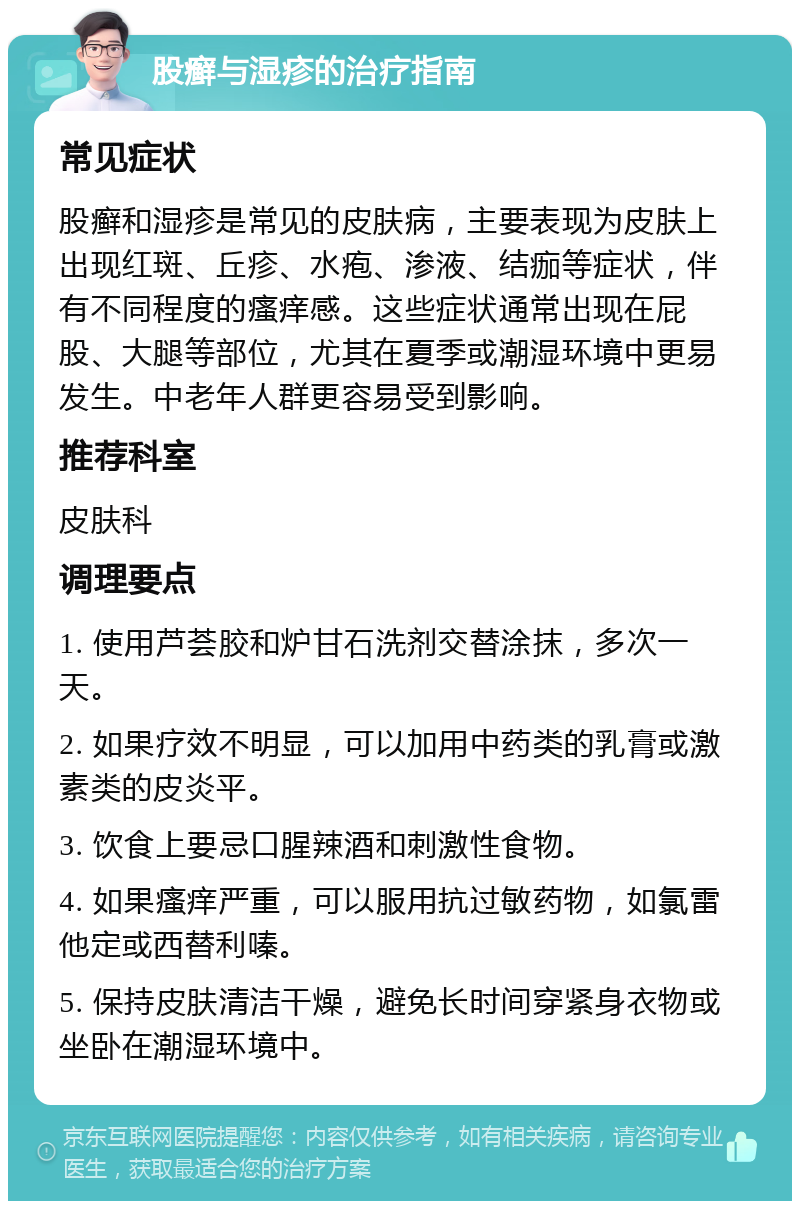 股癣与湿疹的治疗指南 常见症状 股癣和湿疹是常见的皮肤病，主要表现为皮肤上出现红斑、丘疹、水疱、渗液、结痂等症状，伴有不同程度的瘙痒感。这些症状通常出现在屁股、大腿等部位，尤其在夏季或潮湿环境中更易发生。中老年人群更容易受到影响。 推荐科室 皮肤科 调理要点 1. 使用芦荟胶和炉甘石洗剂交替涂抹，多次一天。 2. 如果疗效不明显，可以加用中药类的乳膏或激素类的皮炎平。 3. 饮食上要忌口腥辣酒和刺激性食物。 4. 如果瘙痒严重，可以服用抗过敏药物，如氯雷他定或西替利嗪。 5. 保持皮肤清洁干燥，避免长时间穿紧身衣物或坐卧在潮湿环境中。