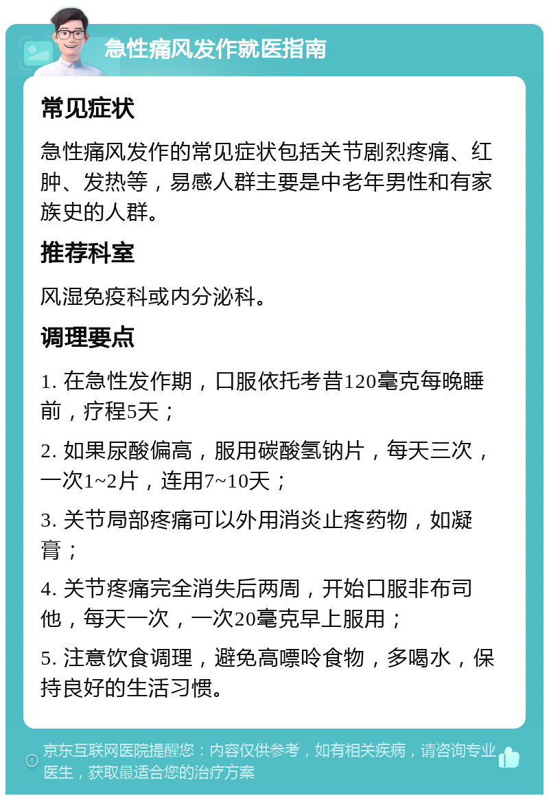 急性痛风发作就医指南 常见症状 急性痛风发作的常见症状包括关节剧烈疼痛、红肿、发热等，易感人群主要是中老年男性和有家族史的人群。 推荐科室 风湿免疫科或内分泌科。 调理要点 1. 在急性发作期，口服依托考昔120毫克每晚睡前，疗程5天； 2. 如果尿酸偏高，服用碳酸氢钠片，每天三次，一次1~2片，连用7~10天； 3. 关节局部疼痛可以外用消炎止疼药物，如凝膏； 4. 关节疼痛完全消失后两周，开始口服非布司他，每天一次，一次20毫克早上服用； 5. 注意饮食调理，避免高嘌呤食物，多喝水，保持良好的生活习惯。