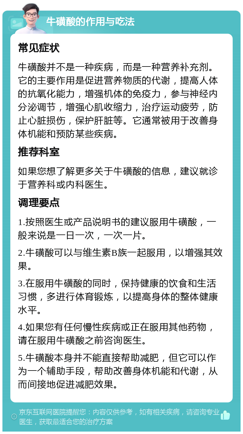 牛磺酸的作用与吃法 常见症状 牛磺酸并不是一种疾病，而是一种营养补充剂。它的主要作用是促进营养物质的代谢，提高人体的抗氧化能力，增强机体的免疫力，参与神经内分泌调节，增强心肌收缩力，治疗运动疲劳，防止心脏损伤，保护肝脏等。它通常被用于改善身体机能和预防某些疾病。 推荐科室 如果您想了解更多关于牛磺酸的信息，建议就诊于营养科或内科医生。 调理要点 1.按照医生或产品说明书的建议服用牛磺酸，一般来说是一日一次，一次一片。 2.牛磺酸可以与维生素B族一起服用，以增强其效果。 3.在服用牛磺酸的同时，保持健康的饮食和生活习惯，多进行体育锻炼，以提高身体的整体健康水平。 4.如果您有任何慢性疾病或正在服用其他药物，请在服用牛磺酸之前咨询医生。 5.牛磺酸本身并不能直接帮助减肥，但它可以作为一个辅助手段，帮助改善身体机能和代谢，从而间接地促进减肥效果。