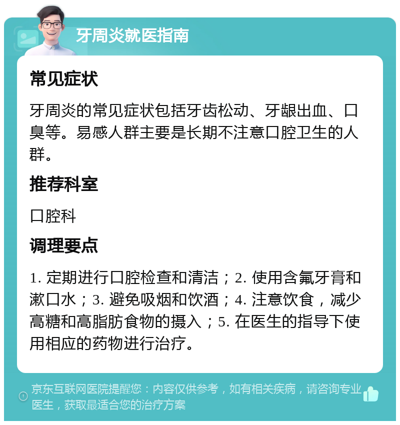 牙周炎就医指南 常见症状 牙周炎的常见症状包括牙齿松动、牙龈出血、口臭等。易感人群主要是长期不注意口腔卫生的人群。 推荐科室 口腔科 调理要点 1. 定期进行口腔检查和清洁；2. 使用含氟牙膏和漱口水；3. 避免吸烟和饮酒；4. 注意饮食，减少高糖和高脂肪食物的摄入；5. 在医生的指导下使用相应的药物进行治疗。