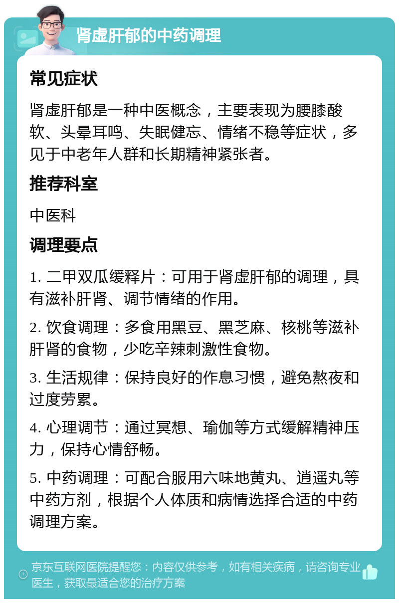 肾虚肝郁的中药调理 常见症状 肾虚肝郁是一种中医概念，主要表现为腰膝酸软、头晕耳鸣、失眠健忘、情绪不稳等症状，多见于中老年人群和长期精神紧张者。 推荐科室 中医科 调理要点 1. 二甲双瓜缓释片：可用于肾虚肝郁的调理，具有滋补肝肾、调节情绪的作用。 2. 饮食调理：多食用黑豆、黑芝麻、核桃等滋补肝肾的食物，少吃辛辣刺激性食物。 3. 生活规律：保持良好的作息习惯，避免熬夜和过度劳累。 4. 心理调节：通过冥想、瑜伽等方式缓解精神压力，保持心情舒畅。 5. 中药调理：可配合服用六味地黄丸、逍遥丸等中药方剂，根据个人体质和病情选择合适的中药调理方案。