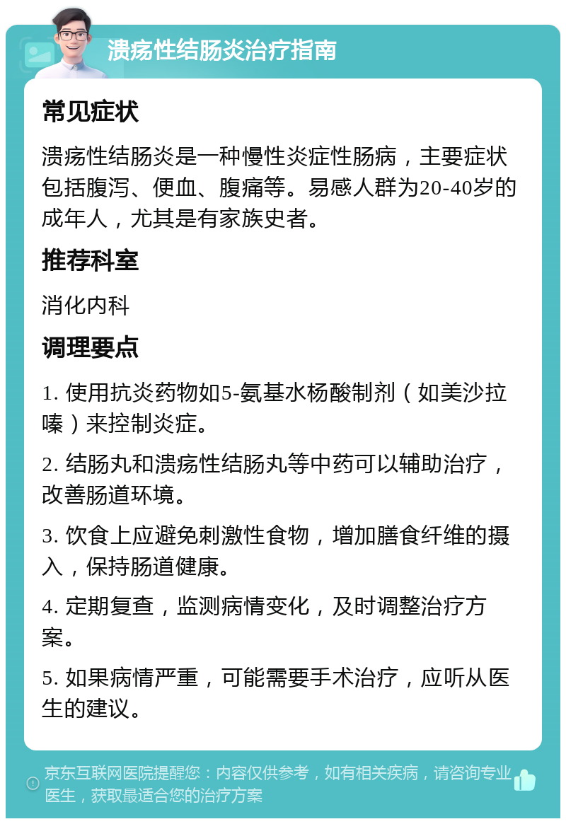 溃疡性结肠炎治疗指南 常见症状 溃疡性结肠炎是一种慢性炎症性肠病，主要症状包括腹泻、便血、腹痛等。易感人群为20-40岁的成年人，尤其是有家族史者。 推荐科室 消化内科 调理要点 1. 使用抗炎药物如5-氨基水杨酸制剂（如美沙拉嗪）来控制炎症。 2. 结肠丸和溃疡性结肠丸等中药可以辅助治疗，改善肠道环境。 3. 饮食上应避免刺激性食物，增加膳食纤维的摄入，保持肠道健康。 4. 定期复查，监测病情变化，及时调整治疗方案。 5. 如果病情严重，可能需要手术治疗，应听从医生的建议。