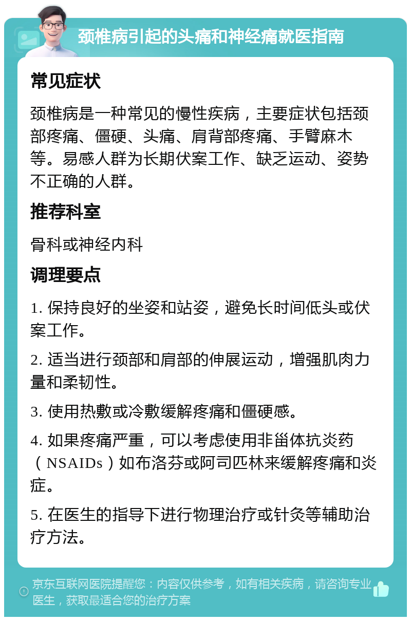 颈椎病引起的头痛和神经痛就医指南 常见症状 颈椎病是一种常见的慢性疾病，主要症状包括颈部疼痛、僵硬、头痛、肩背部疼痛、手臂麻木等。易感人群为长期伏案工作、缺乏运动、姿势不正确的人群。 推荐科室 骨科或神经内科 调理要点 1. 保持良好的坐姿和站姿，避免长时间低头或伏案工作。 2. 适当进行颈部和肩部的伸展运动，增强肌肉力量和柔韧性。 3. 使用热敷或冷敷缓解疼痛和僵硬感。 4. 如果疼痛严重，可以考虑使用非甾体抗炎药（NSAIDs）如布洛芬或阿司匹林来缓解疼痛和炎症。 5. 在医生的指导下进行物理治疗或针灸等辅助治疗方法。