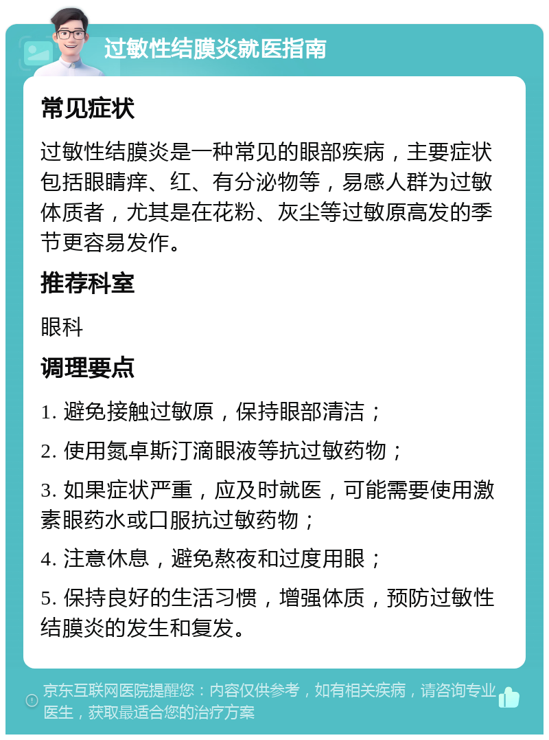 过敏性结膜炎就医指南 常见症状 过敏性结膜炎是一种常见的眼部疾病，主要症状包括眼睛痒、红、有分泌物等，易感人群为过敏体质者，尤其是在花粉、灰尘等过敏原高发的季节更容易发作。 推荐科室 眼科 调理要点 1. 避免接触过敏原，保持眼部清洁； 2. 使用氮卓斯汀滴眼液等抗过敏药物； 3. 如果症状严重，应及时就医，可能需要使用激素眼药水或口服抗过敏药物； 4. 注意休息，避免熬夜和过度用眼； 5. 保持良好的生活习惯，增强体质，预防过敏性结膜炎的发生和复发。