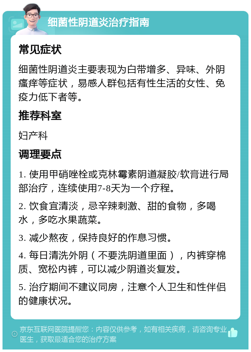 细菌性阴道炎治疗指南 常见症状 细菌性阴道炎主要表现为白带增多、异味、外阴瘙痒等症状，易感人群包括有性生活的女性、免疫力低下者等。 推荐科室 妇产科 调理要点 1. 使用甲硝唑栓或克林霉素阴道凝胶/软膏进行局部治疗，连续使用7-8天为一个疗程。 2. 饮食宜清淡，忌辛辣刺激、甜的食物，多喝水，多吃水果蔬菜。 3. 减少熬夜，保持良好的作息习惯。 4. 每日清洗外阴（不要洗阴道里面），内裤穿棉质、宽松内裤，可以减少阴道炎复发。 5. 治疗期间不建议同房，注意个人卫生和性伴侣的健康状况。