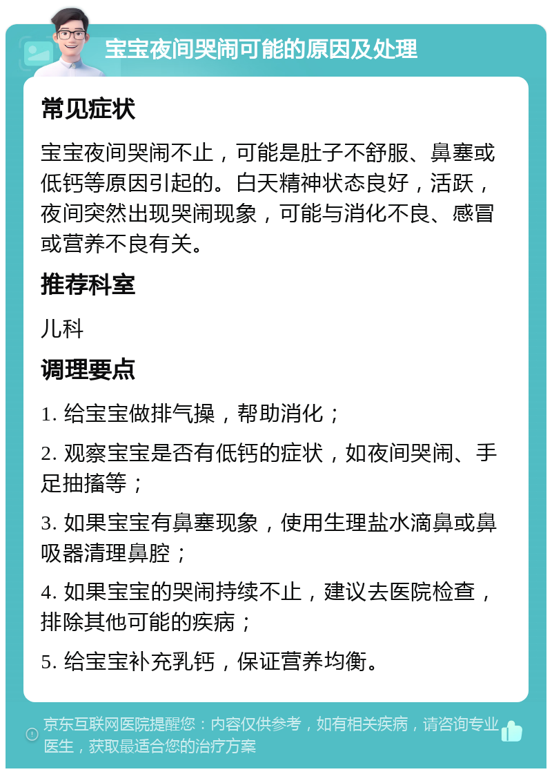 宝宝夜间哭闹可能的原因及处理 常见症状 宝宝夜间哭闹不止，可能是肚子不舒服、鼻塞或低钙等原因引起的。白天精神状态良好，活跃，夜间突然出现哭闹现象，可能与消化不良、感冒或营养不良有关。 推荐科室 儿科 调理要点 1. 给宝宝做排气操，帮助消化； 2. 观察宝宝是否有低钙的症状，如夜间哭闹、手足抽搐等； 3. 如果宝宝有鼻塞现象，使用生理盐水滴鼻或鼻吸器清理鼻腔； 4. 如果宝宝的哭闹持续不止，建议去医院检查，排除其他可能的疾病； 5. 给宝宝补充乳钙，保证营养均衡。