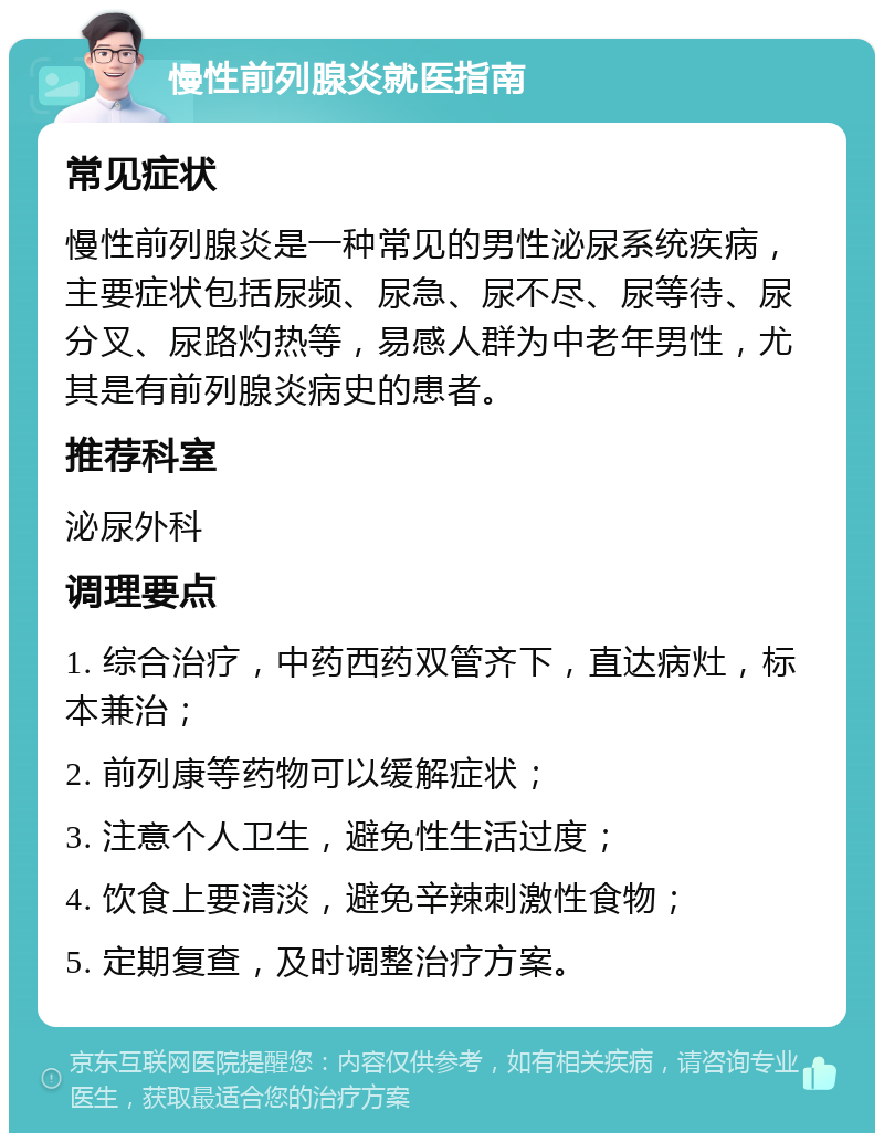 慢性前列腺炎就医指南 常见症状 慢性前列腺炎是一种常见的男性泌尿系统疾病，主要症状包括尿频、尿急、尿不尽、尿等待、尿分叉、尿路灼热等，易感人群为中老年男性，尤其是有前列腺炎病史的患者。 推荐科室 泌尿外科 调理要点 1. 综合治疗，中药西药双管齐下，直达病灶，标本兼治； 2. 前列康等药物可以缓解症状； 3. 注意个人卫生，避免性生活过度； 4. 饮食上要清淡，避免辛辣刺激性食物； 5. 定期复查，及时调整治疗方案。