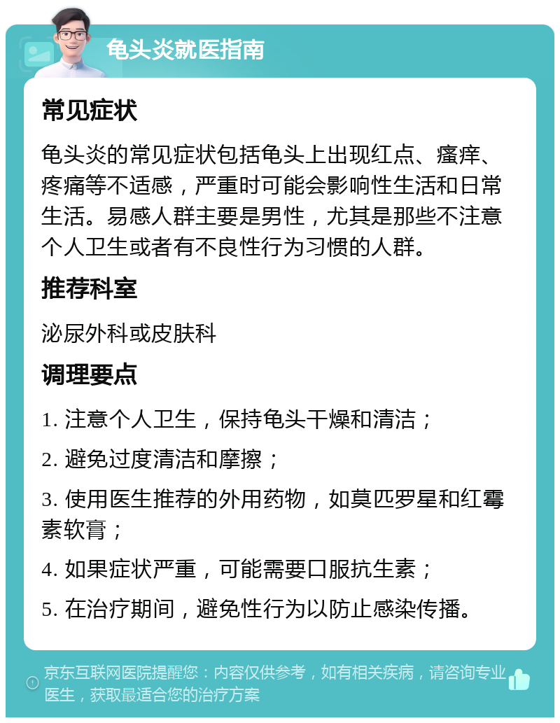 龟头炎就医指南 常见症状 龟头炎的常见症状包括龟头上出现红点、瘙痒、疼痛等不适感，严重时可能会影响性生活和日常生活。易感人群主要是男性，尤其是那些不注意个人卫生或者有不良性行为习惯的人群。 推荐科室 泌尿外科或皮肤科 调理要点 1. 注意个人卫生，保持龟头干燥和清洁； 2. 避免过度清洁和摩擦； 3. 使用医生推荐的外用药物，如莫匹罗星和红霉素软膏； 4. 如果症状严重，可能需要口服抗生素； 5. 在治疗期间，避免性行为以防止感染传播。