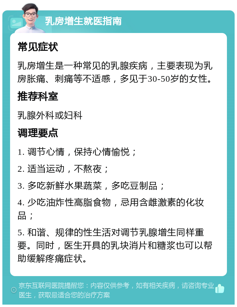 乳房增生就医指南 常见症状 乳房增生是一种常见的乳腺疾病，主要表现为乳房胀痛、刺痛等不适感，多见于30-50岁的女性。 推荐科室 乳腺外科或妇科 调理要点 1. 调节心情，保持心情愉悦； 2. 适当运动，不熬夜； 3. 多吃新鲜水果蔬菜，多吃豆制品； 4. 少吃油炸性高脂食物，忌用含雌激素的化妆品； 5. 和谐、规律的性生活对调节乳腺增生同样重要。同时，医生开具的乳块消片和糖浆也可以帮助缓解疼痛症状。