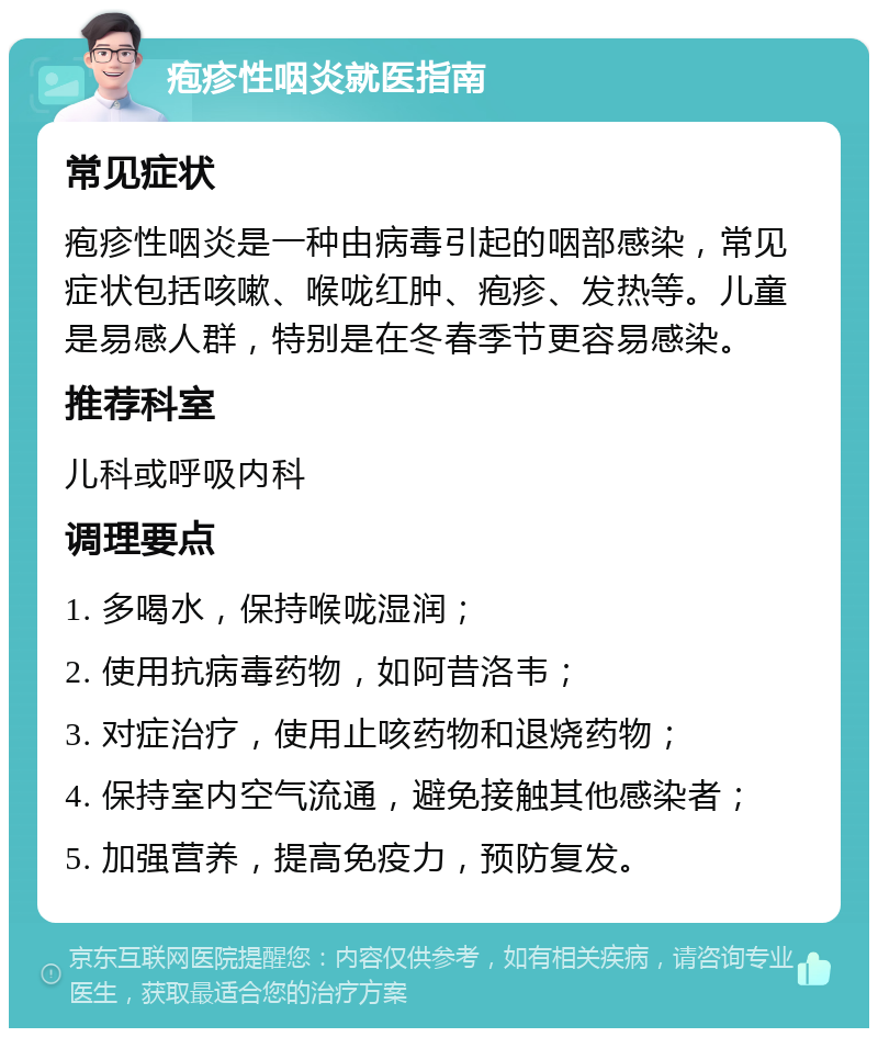 疱疹性咽炎就医指南 常见症状 疱疹性咽炎是一种由病毒引起的咽部感染，常见症状包括咳嗽、喉咙红肿、疱疹、发热等。儿童是易感人群，特别是在冬春季节更容易感染。 推荐科室 儿科或呼吸内科 调理要点 1. 多喝水，保持喉咙湿润； 2. 使用抗病毒药物，如阿昔洛韦； 3. 对症治疗，使用止咳药物和退烧药物； 4. 保持室内空气流通，避免接触其他感染者； 5. 加强营养，提高免疫力，预防复发。