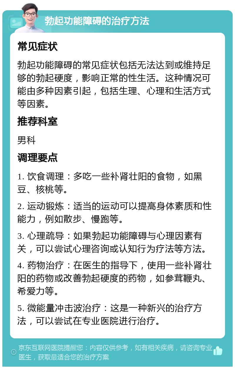 勃起功能障碍的治疗方法 常见症状 勃起功能障碍的常见症状包括无法达到或维持足够的勃起硬度，影响正常的性生活。这种情况可能由多种因素引起，包括生理、心理和生活方式等因素。 推荐科室 男科 调理要点 1. 饮食调理：多吃一些补肾壮阳的食物，如黑豆、核桃等。 2. 运动锻炼：适当的运动可以提高身体素质和性能力，例如散步、慢跑等。 3. 心理疏导：如果勃起功能障碍与心理因素有关，可以尝试心理咨询或认知行为疗法等方法。 4. 药物治疗：在医生的指导下，使用一些补肾壮阳的药物或改善勃起硬度的药物，如参茸鞭丸、希爱力等。 5. 微能量冲击波治疗：这是一种新兴的治疗方法，可以尝试在专业医院进行治疗。