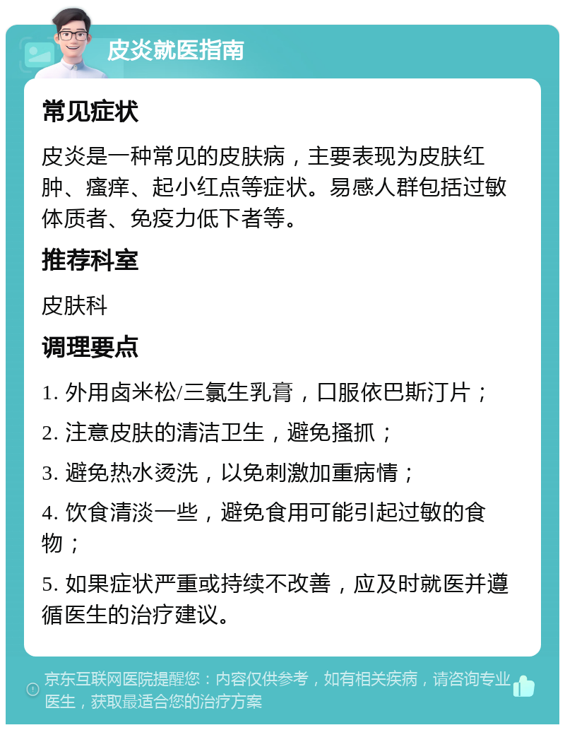 皮炎就医指南 常见症状 皮炎是一种常见的皮肤病，主要表现为皮肤红肿、瘙痒、起小红点等症状。易感人群包括过敏体质者、免疫力低下者等。 推荐科室 皮肤科 调理要点 1. 外用卤米松/三氯生乳膏，口服依巴斯汀片； 2. 注意皮肤的清洁卫生，避免搔抓； 3. 避免热水烫洗，以免刺激加重病情； 4. 饮食清淡一些，避免食用可能引起过敏的食物； 5. 如果症状严重或持续不改善，应及时就医并遵循医生的治疗建议。