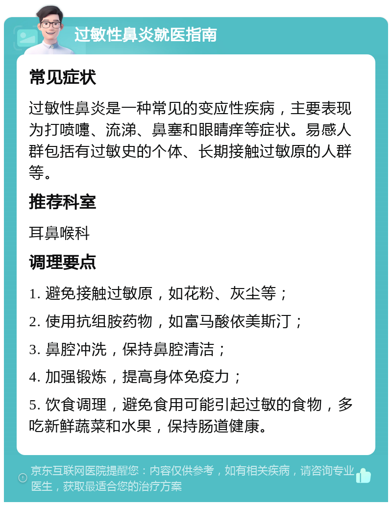 过敏性鼻炎就医指南 常见症状 过敏性鼻炎是一种常见的变应性疾病，主要表现为打喷嚏、流涕、鼻塞和眼睛痒等症状。易感人群包括有过敏史的个体、长期接触过敏原的人群等。 推荐科室 耳鼻喉科 调理要点 1. 避免接触过敏原，如花粉、灰尘等； 2. 使用抗组胺药物，如富马酸依美斯汀； 3. 鼻腔冲洗，保持鼻腔清洁； 4. 加强锻炼，提高身体免疫力； 5. 饮食调理，避免食用可能引起过敏的食物，多吃新鲜蔬菜和水果，保持肠道健康。