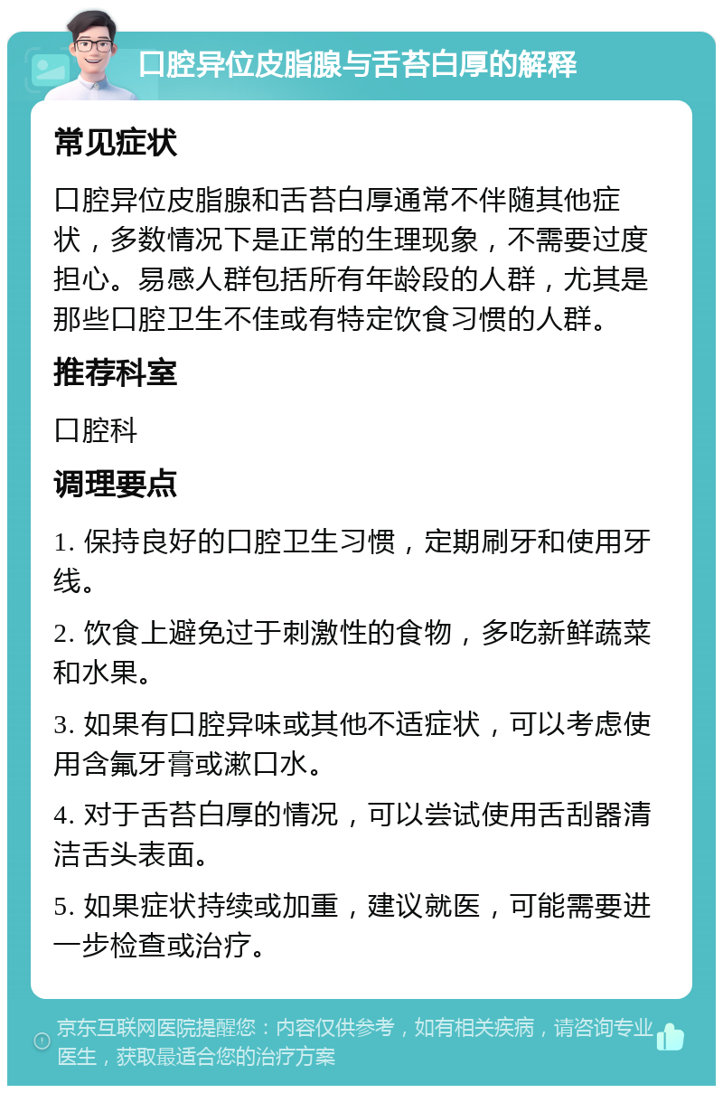 口腔异位皮脂腺与舌苔白厚的解释 常见症状 口腔异位皮脂腺和舌苔白厚通常不伴随其他症状，多数情况下是正常的生理现象，不需要过度担心。易感人群包括所有年龄段的人群，尤其是那些口腔卫生不佳或有特定饮食习惯的人群。 推荐科室 口腔科 调理要点 1. 保持良好的口腔卫生习惯，定期刷牙和使用牙线。 2. 饮食上避免过于刺激性的食物，多吃新鲜蔬菜和水果。 3. 如果有口腔异味或其他不适症状，可以考虑使用含氟牙膏或漱口水。 4. 对于舌苔白厚的情况，可以尝试使用舌刮器清洁舌头表面。 5. 如果症状持续或加重，建议就医，可能需要进一步检查或治疗。