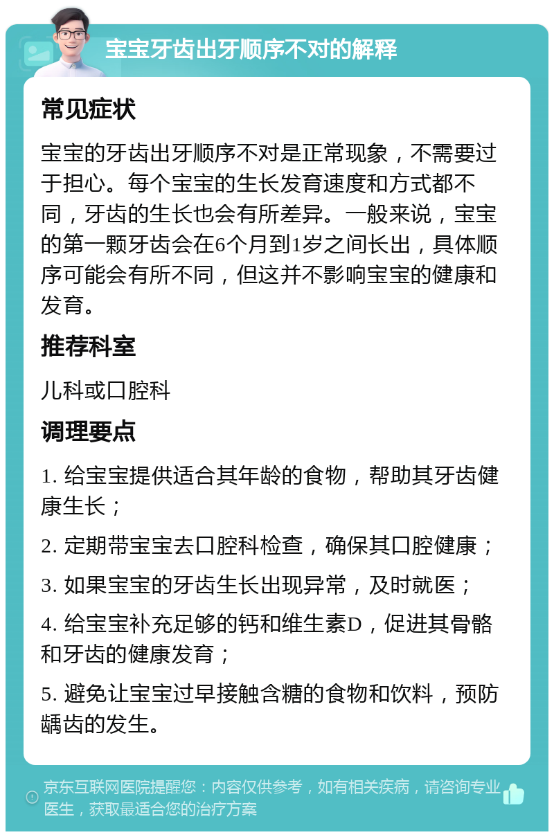 宝宝牙齿出牙顺序不对的解释 常见症状 宝宝的牙齿出牙顺序不对是正常现象，不需要过于担心。每个宝宝的生长发育速度和方式都不同，牙齿的生长也会有所差异。一般来说，宝宝的第一颗牙齿会在6个月到1岁之间长出，具体顺序可能会有所不同，但这并不影响宝宝的健康和发育。 推荐科室 儿科或口腔科 调理要点 1. 给宝宝提供适合其年龄的食物，帮助其牙齿健康生长； 2. 定期带宝宝去口腔科检查，确保其口腔健康； 3. 如果宝宝的牙齿生长出现异常，及时就医； 4. 给宝宝补充足够的钙和维生素D，促进其骨骼和牙齿的健康发育； 5. 避免让宝宝过早接触含糖的食物和饮料，预防龋齿的发生。