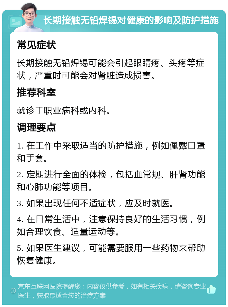 长期接触无铅焊锡对健康的影响及防护措施 常见症状 长期接触无铅焊锡可能会引起眼睛疼、头疼等症状，严重时可能会对肾脏造成损害。 推荐科室 就诊于职业病科或内科。 调理要点 1. 在工作中采取适当的防护措施，例如佩戴口罩和手套。 2. 定期进行全面的体检，包括血常规、肝肾功能和心肺功能等项目。 3. 如果出现任何不适症状，应及时就医。 4. 在日常生活中，注意保持良好的生活习惯，例如合理饮食、适量运动等。 5. 如果医生建议，可能需要服用一些药物来帮助恢复健康。