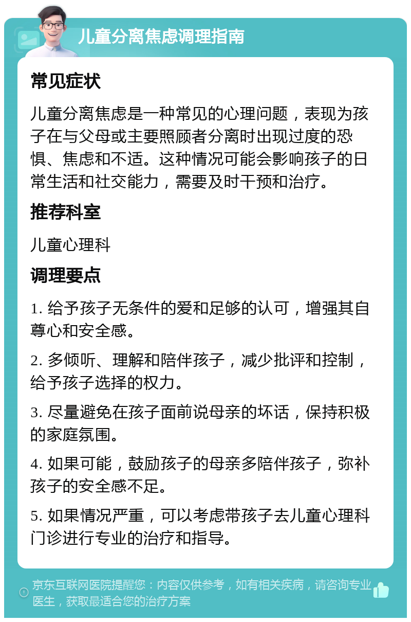 儿童分离焦虑调理指南 常见症状 儿童分离焦虑是一种常见的心理问题，表现为孩子在与父母或主要照顾者分离时出现过度的恐惧、焦虑和不适。这种情况可能会影响孩子的日常生活和社交能力，需要及时干预和治疗。 推荐科室 儿童心理科 调理要点 1. 给予孩子无条件的爱和足够的认可，增强其自尊心和安全感。 2. 多倾听、理解和陪伴孩子，减少批评和控制，给予孩子选择的权力。 3. 尽量避免在孩子面前说母亲的坏话，保持积极的家庭氛围。 4. 如果可能，鼓励孩子的母亲多陪伴孩子，弥补孩子的安全感不足。 5. 如果情况严重，可以考虑带孩子去儿童心理科门诊进行专业的治疗和指导。