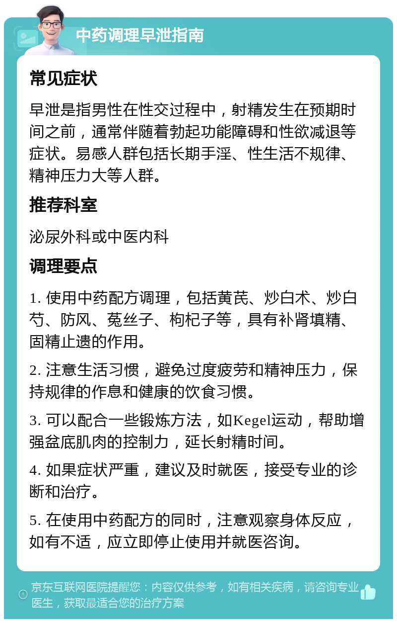 中药调理早泄指南 常见症状 早泄是指男性在性交过程中，射精发生在预期时间之前，通常伴随着勃起功能障碍和性欲减退等症状。易感人群包括长期手淫、性生活不规律、精神压力大等人群。 推荐科室 泌尿外科或中医内科 调理要点 1. 使用中药配方调理，包括黄芪、炒白术、炒白芍、防风、菟丝子、枸杞子等，具有补肾填精、固精止遗的作用。 2. 注意生活习惯，避免过度疲劳和精神压力，保持规律的作息和健康的饮食习惯。 3. 可以配合一些锻炼方法，如Kegel运动，帮助增强盆底肌肉的控制力，延长射精时间。 4. 如果症状严重，建议及时就医，接受专业的诊断和治疗。 5. 在使用中药配方的同时，注意观察身体反应，如有不适，应立即停止使用并就医咨询。