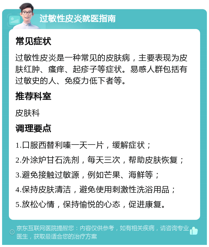 过敏性皮炎就医指南 常见症状 过敏性皮炎是一种常见的皮肤病，主要表现为皮肤红肿、瘙痒、起疹子等症状。易感人群包括有过敏史的人、免疫力低下者等。 推荐科室 皮肤科 调理要点 1.口服西替利嗪一天一片，缓解症状； 2.外涂炉甘石洗剂，每天三次，帮助皮肤恢复； 3.避免接触过敏源，例如芒果、海鲜等； 4.保持皮肤清洁，避免使用刺激性洗浴用品； 5.放松心情，保持愉悦的心态，促进康复。