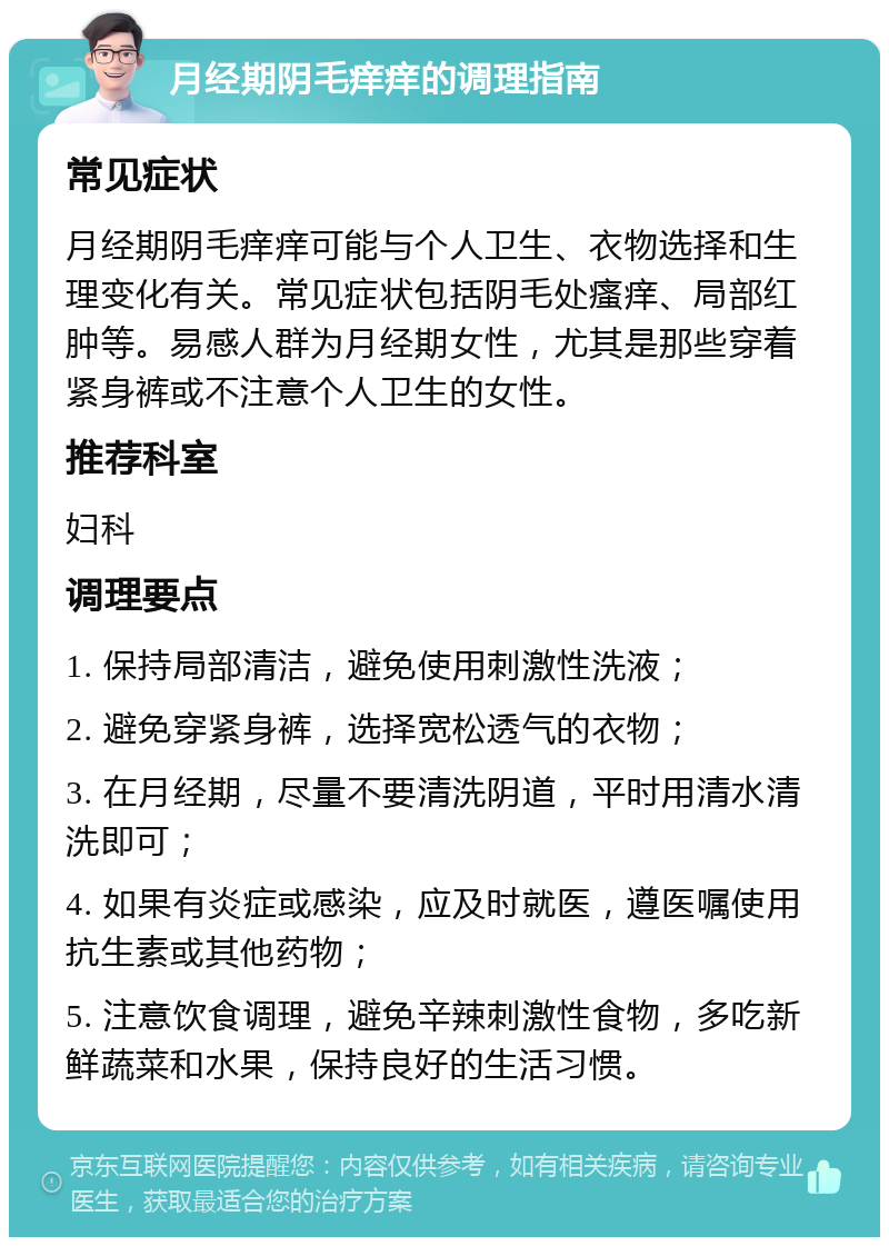 月经期阴毛痒痒的调理指南 常见症状 月经期阴毛痒痒可能与个人卫生、衣物选择和生理变化有关。常见症状包括阴毛处瘙痒、局部红肿等。易感人群为月经期女性，尤其是那些穿着紧身裤或不注意个人卫生的女性。 推荐科室 妇科 调理要点 1. 保持局部清洁，避免使用刺激性洗液； 2. 避免穿紧身裤，选择宽松透气的衣物； 3. 在月经期，尽量不要清洗阴道，平时用清水清洗即可； 4. 如果有炎症或感染，应及时就医，遵医嘱使用抗生素或其他药物； 5. 注意饮食调理，避免辛辣刺激性食物，多吃新鲜蔬菜和水果，保持良好的生活习惯。